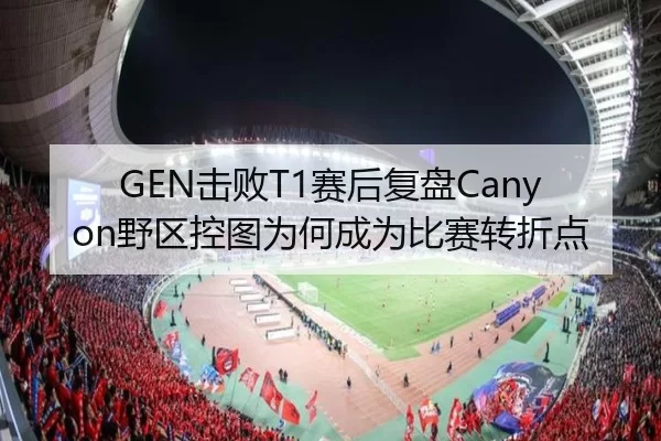 GEN击败T1赛后复盘Canyon野区控图为何成为比赛转折点